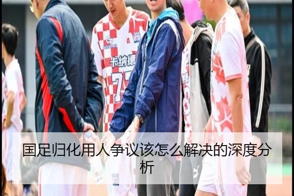 国足归化用人争议该怎么解决的深度分析